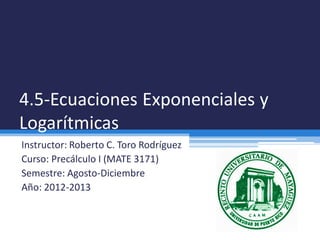 4.5-Ecuaciones Exponenciales y
Logarítmicas
Instructor: Roberto C. Toro Rodríguez
Curso: Precálculo I (MATE 3171)
Semestre: Agosto-Diciembre
Año: 2012-2013
 