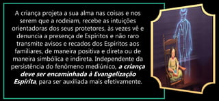 A criança projeta a sua alma nas coisas e nos
serem que a rodeiam, recebe as intuições
orientadoras dos seus protetores, às vezes vê e
denuncia a presença de Espíritos e não raro
transmite avisos e recados dos Espíritos aos
familiares, de maneira positiva e direta ou de
maneira simbólica e indireta. Independente da
persistência do fenômeno mediúnico, a criança
deve ser encaminhada à Evangelização
Espírita, para ser auxiliada mais efetivamente.
 