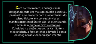 Com o crescimento, a criança vai-se
desligando cada vez mais do mundo espiritual,
passando a se envolver com as ocorrências do
plano físico e, em consequência, as
manifestações mediúnicas vão-se escasseando.
Fecha-se o primeiro ciclo mediúnico.
Considera-se então que a criança não tem
mediunidade, a fase anterior é levada à conta
da imaginação e da fabulação infantis.
 