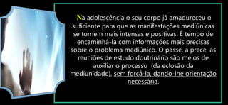 Na adolescência o seu corpo já amadureceu o
suficiente para que as manifestações mediúnicas
se tornem mais intensas e positivas. É tempo de
encaminhá-la com informações mais precisas
sobre o problema mediúnico. O passe, a prece, as
reuniões de estudo doutrinário são meios de
auxiliar o processo (da eclosão da
mediunidade), sem forçá-la, dando-lhe orientação
necessária.
 