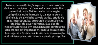 Trata-se de manifestações que se tornam possíveis
devido às condições da idade: enfraquecimento físico,
permitindo mais fácil expansão das energias
perispiritica; maior introversão da mente, com a
diminuição de atividades da vida prática, estado de
apatia neuropsíquica, provocado pelas mudanças
orgânicas do envelhecimento. Esse tipo de
mediunidade tardia tem pouca duração, constituindo
uma espécie de preparação mediúnica para a morte.
Restringe-se a fenômenos de vidência, comunicação
oral, intuição, percepção extra-sensorial e psicografia.
 