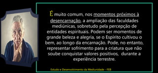 É muito comum, nos momentos próximos à
desencarnação, a ampliação das faculdades
mediúnicas, sobretudo pela percepção de
entidades espirituais. Podem ser momentos de
grande beleza e alegria, se o Espírito cultivou o
bem, ao longo da encarnação. Pode, no entanto,
representar sofrimento para a criatura que não
soube conquistar valores positivos, durante a
experiência terrestre.
Estudo e Desenvolvimento da Mediunidade - FEB
 