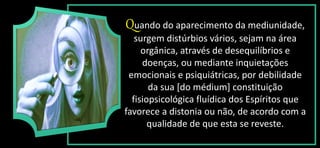 Quando do aparecimento da mediunidade,
surgem distúrbios vários, sejam na área
orgânica, através de desequilíbrios e
doenças, ou mediante inquietações
emocionais e psiquiátricas, por debilidade
da sua [do médium] constituição
fisiopsicológica fluídica dos Espíritos que
favorece a distonia ou não, de acordo com a
qualidade de que esta se reveste.
 