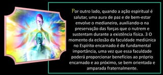 Por outro lado, quando a ação espiritual é
salutar, uma aura de paz e de bem-estar
envolve o medianeiro, auxiliando-o na
preservação das forças que o nutrem e
sustentam durante a existência física. 3 O
momento da eclosão da faculdade mediúnica
no Espírito encarnado é de fundamental
importância, uma vez que essa faculdade
poderá proporcionar benefícios ao próprio
encarnado e ao próximo, se bem orientada e
amparada fraternalmente.
 