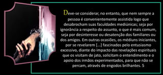 Deve-se considerar, no entanto, que nem sempre a
pessoa é convenientemente assistida logo que
desabrocham suas faculdades mediúnicas; seja por
ignorância a respeito do assunto, o que é mais comum,
seja por desinteresse ou desatenção dos familiares ou
dos amigos. Em outras ocasiões, os médiuns iniciantes,
por se revelarem [...] fascinados pelo entusiasmo
excessivo, diante do impacto das revelações espirituais
que os visitam de jato, solicitam o entendimento e o
apoio dos irmãos experimentados, para que não se
percam, através de engodos brilhantes. 5
 