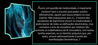 Assim, em questão de mediunidade, é importante
conhecer bem o assunto para poder auxiliar,
efetivamente, aquele que busca amparo na casa
Espírita. Não esqueçamos que a [...] maioria dos
estudantes do Espiritismo situam na mediunidade a
pedra basilar de todas as edificações doutrinárias, mas
cometem o erro de considerar por médiuns tão-
somente os trabalhadores da fé renovadora, com tantas
tarefas especiais, ou os doentes psíquicos que, por
vezes, servem admiravelmente à tarefa das
manifestações fenomênicas. 7
 