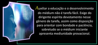 Auxiliar a educação e o desenvolvimento
do médium não é tarefa fácil. Exige do
dirigente espírita devotamento nesse
gênero de tarefa, assim como disposição
para orientar com bondade e paciência,
sobretudo se o médium iniciante
apresenta mediunidade provacional.
 