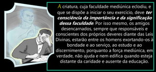 A criatura, cuja faculdade mediúnica eclodiu, e
que se dispõe a iniciar o seu exercício, deve ter
consciência da importância e da significação
dessa faculdade. Por isso mesmo, os amigos
desencarnados, sempre que responsáveis e
conscientes dos próprios deveres diante das Leis
Divinas, estarão entre os homens exortando-os à
bondade e ao serviço, ao estudo e ao
discernimento, porquanto a força mediúnica, em
verdade, não ajuda e nem edifica quando esteja
distante da caridade e ausente da educação.
 