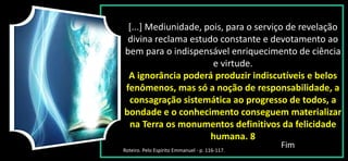 [...] Mediunidade, pois, para o serviço de revelação
divina reclama estudo constante e devotamento ao
bem para o indispensável enriquecimento de ciência
e virtude.
A ignorância poderá produzir indiscutíveis e belos
fenômenos, mas só a noção de responsabilidade, a
consagração sistemática ao progresso de todos, a
bondade e o conhecimento conseguem materializar
na Terra os monumentos definitivos da felicidade
humana. 8
Fim
Roteiro. Pelo Espírito Emmanuel - p. 116-117.
 