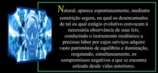 Natural, aparece espontaneamente, mediante
constrição segura, na qual os desencarnados
de tal ou qual estágio evolutivo convocam à
necessária observância de suas leis,
conduzindo o instrumento mediúnico a
precioso labor por cujos serviços adquire
vasto patrimônio de equilíbrio e iluminação,
resgatando, simultaneamente, os
compromissos negativos a que se encontra
enleado desde vidas anteriores.
 