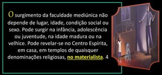 Osurgimento da faculdade mediúnica não
depende de lugar, idade, condição social ou
sexo. Pode surgir na infância, adolescência
ou juventude, na idade madura ou na
velhice. Pode revelar-se no Centro Espírita,
em casa, em templos de quaisquer
denominações religiosas, no materialista. 4
 