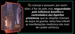 As crianças a possuem, por assim
dizer, à flor da pele, mas resguardadas
pela influência benéfica e
controladora dos Espíritos
protetores, que as religiões chamam
de anjos da guarda, nessa fase infantil
as manifestações mediúnica são mais
de caráter anímicos;
 
