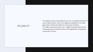 RELIABILITY
The largest cloud computing services run on a global network of
secure data centers, which are regularly updated to the latest
generation of fast and efficient computing hardware.
This offers several benefits over a single corporate data center,
including reduced network latency for applications and greater
economies of scale.
 