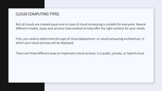 Not all clouds are created equal and no type of cloud computing is suitable for everyone. Several
different models, types and services have evolved to help offer the right solution for your needs.
First, you need to determine the type of cloud deployment, or cloud computing architecture, in
which your cloud services will be deployed.
There are three different ways to implement cloud services: in a public, private, or hybrid cloud.
CLOUD COMPUTING TYPES
 