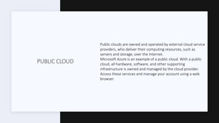 PUBLIC CLOUD
Public clouds are owned and operated by external cloud service
providers, who deliver their computing resources, such as
servers and storage, over the Internet.
Microsoft Azure is an example of a public cloud. With a public
cloud, all hardware, software, and other supporting
infrastructure is owned and managed by the cloud provider.
Access these services and manage your account using a web
browser.
 