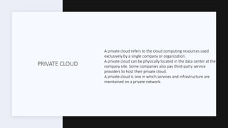 PRIVATE CLOUD
A private cloud refers to the cloud computing resources used
exclusively by a single company or organization.
A private cloud can be physically located in the data center at the
company site. Some companies also pay third-party service
providers to host their private cloud.
A private cloud is one in which services and infrastructure are
maintained on a private network.
 