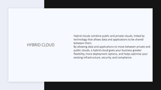 HYBRID CLOUD
Hybrid clouds combine public and private clouds, linked by
technology that allows data and applications to be shared
between them.
By allowing data and applications to move between private and
public clouds, a hybrid cloud gives your business greater
flexibility, more deployment options, and helps optimize your
existing infrastructure, security, and compliance.
 