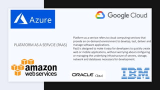 PLATAFORM AS A SERVCIE (PAAS)
Platform as a service refers to cloud computing services that
provide an on-demand environment to develop, test, deliver and
manage software applications.
PaaS is designed to make it easy for developers to quickly create
web or mobile applications, without worrying about configuring
or managing the underlying infrastructure of servers, storage,
network and databases necessary for development.
 