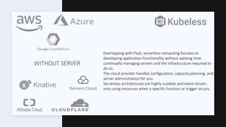 WITHOUT SERVER
Overlapping with PaaS, serverless computing focuses on
developing application functionality without wasting time
continually managing servers and the infrastructure required to
do so.
The cloud provider handles configuration, capacity planning, and
server administration for you.
Serverless architectures are highly scalable and event-driven,
only using resources when a specific function or trigger occurs.
 