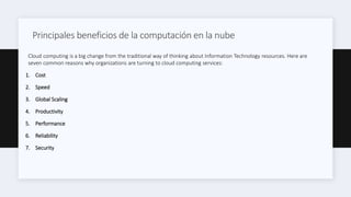 Principales beneficios de la computación en la nube
Cloud computing is a big change from the traditional way of thinking about Information Technology resources. Here are
seven common reasons why organizations are turning to cloud computing services:
1. Cost
2. Speed
3. Global Scaling
4. Productivity
5. Performance
6. Reliability
7. Security
 
