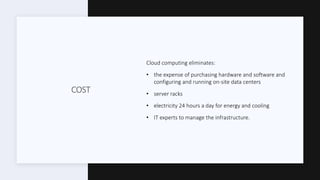 COST
Cloud computing eliminates:
• the expense of purchasing hardware and software and
configuring and running on-site data centers
• server racks
• electricity 24 hours a day for energy and cooling
• IT experts to manage the infrastructure.
 