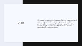 SPEED
Most cloud computing services are self-service and on-demand,
so even large amounts of computing resources can be
provisioned in minutes, usually with just a few clicks of the
mouse, giving businesses a lot of flexibility and takes the
pressure off of capacity planning.
 