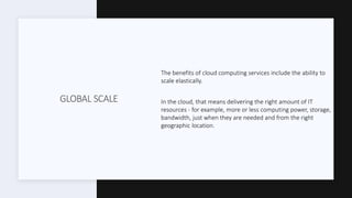 GLOBAL SCALE
The benefits of cloud computing services include the ability to
scale elastically.
In the cloud, that means delivering the right amount of IT
resources - for example, more or less computing power, storage,
bandwidth, just when they are needed and from the right
geographic location.
 