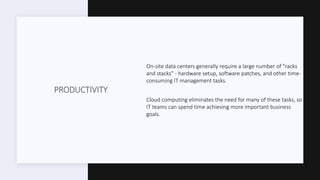 PRODUCTIVITY
On-site data centers generally require a large number of "racks
and stacks" - hardware setup, software patches, and other time-
consuming IT management tasks.
Cloud computing eliminates the need for many of these tasks, so
IT teams can spend time achieving more important business
goals.
 