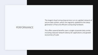 PERFORMANCE
The largest cloud computing services run on a global network of
secure data centers, which are regularly updated to the latest
generation of fast and efficient computing hardware.
This offers several benefits over a single corporate data center,
including reduced network latency for applications and greater
economies of scale.
 