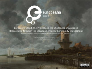 Europeana Cloud: The Project and the Challenges of Assessing
Researchers' Needs in the Cloud and Ensuring Community Engagement
Alastair Dunning (The European Library) & Agiatis Benardou (Digital Curation Unit, ATHENA R.C.)
http://pro.europeana.eu/web/europeana-cloud
#cloud_EU / @europeana_cloud

 