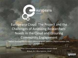 Europeana Cloud: The Project and the
Challenges of Assessing Researchers'
Needs in the Cloud and Ensuring
Community Engagement
Alastair Dunning (The European Library) & Agiatis Benardou (Digital Curation Unit,
ATHENA R.C.)
http://pro.europeana.eu/web/europeana-cloud
#cloud_EU / @europeana_cloud
 