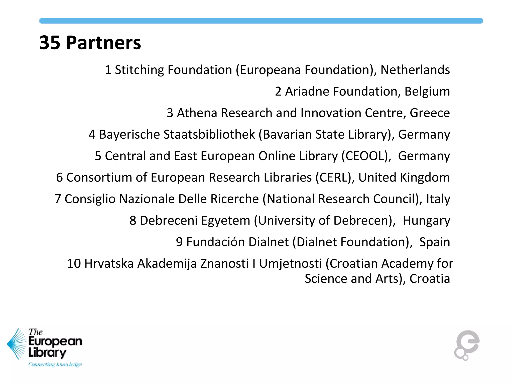 35 Partners
1 Stitching Foundation (Europeana Foundation), Netherlands
2 Ariadne Foundation, Belgium
3 Athena Research and Innovation Centre, Greece
4 Bayerische Staatsbibliothek (Bavarian State Library), Germany
5 Central and East European Online Library (CEOOL), Germany
6 Consortium of European Research Libraries (CERL), United Kingdom
7 Consiglio Nazionale Delle Ricerche (National Research Council), Italy
8 Debreceni Egyetem (University of Debrecen), Hungary
9 Fundación Dialnet (Dialnet Foundation), Spain
10 Hrvatska Akademija Znanosti I Umjetnosti (Croatian Academy for
Science and Arts), Croatia
 