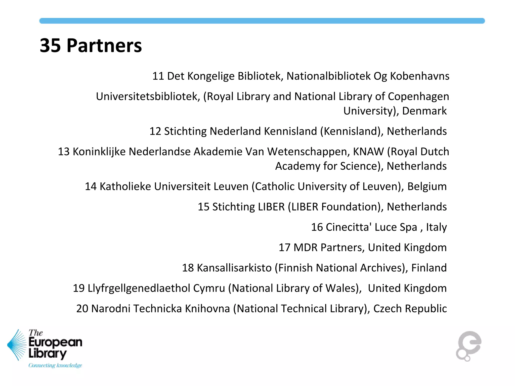 35 Partners
11 Det Kongelige Bibliotek, Nationalbibliotek Og Kobenhavns
Universitetsbibliotek, (Royal Library and National Library of Copenhagen
University), Denmark
12 Stichting Nederland Kennisland (Kennisland), Netherlands
13 Koninklijke Nederlandse Akademie Van Wetenschappen, KNAW (Royal Dutch
Academy for Science), Netherlands
14 Katholieke Universiteit Leuven (Catholic University of Leuven), Belgium
15 Stichting LIBER (LIBER Foundation), Netherlands
16 Cinecitta' Luce Spa , Italy
17 MDR Partners, United Kingdom
18 Kansallisarkisto (Finnish National Archives), Finland
19 Llyfrgellgenedlaethol Cymru (National Library of Wales), United Kingdom
20 Narodni Technicka Knihovna (National Technical Library), Czech Republic
 