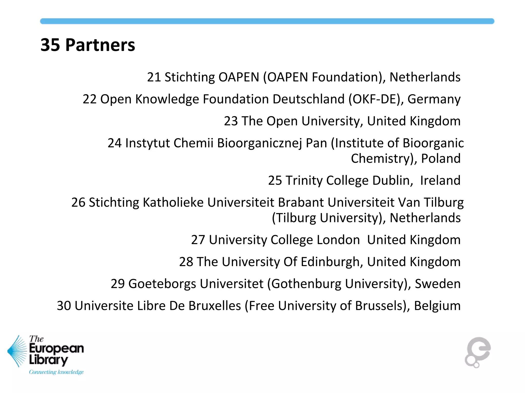 35 Partners
21 Stichting OAPEN (OAPEN Foundation), Netherlands
22 Open Knowledge Foundation Deutschland (OKF-DE), Germany
23 The Open University, United Kingdom
24 Instytut Chemii Bioorganicznej Pan (Institute of Bioorganic
Chemistry), Poland
25 Trinity College Dublin, Ireland
26 Stichting Katholieke Universiteit Brabant Universiteit Van Tilburg
(Tilburg University), Netherlands
27 University College London United Kingdom
28 The University Of Edinburgh, United Kingdom
29 Goeteborgs Universitet (Gothenburg University), Sweden
30 Universite Libre De Bruxelles (Free University of Brussels), Belgium
 