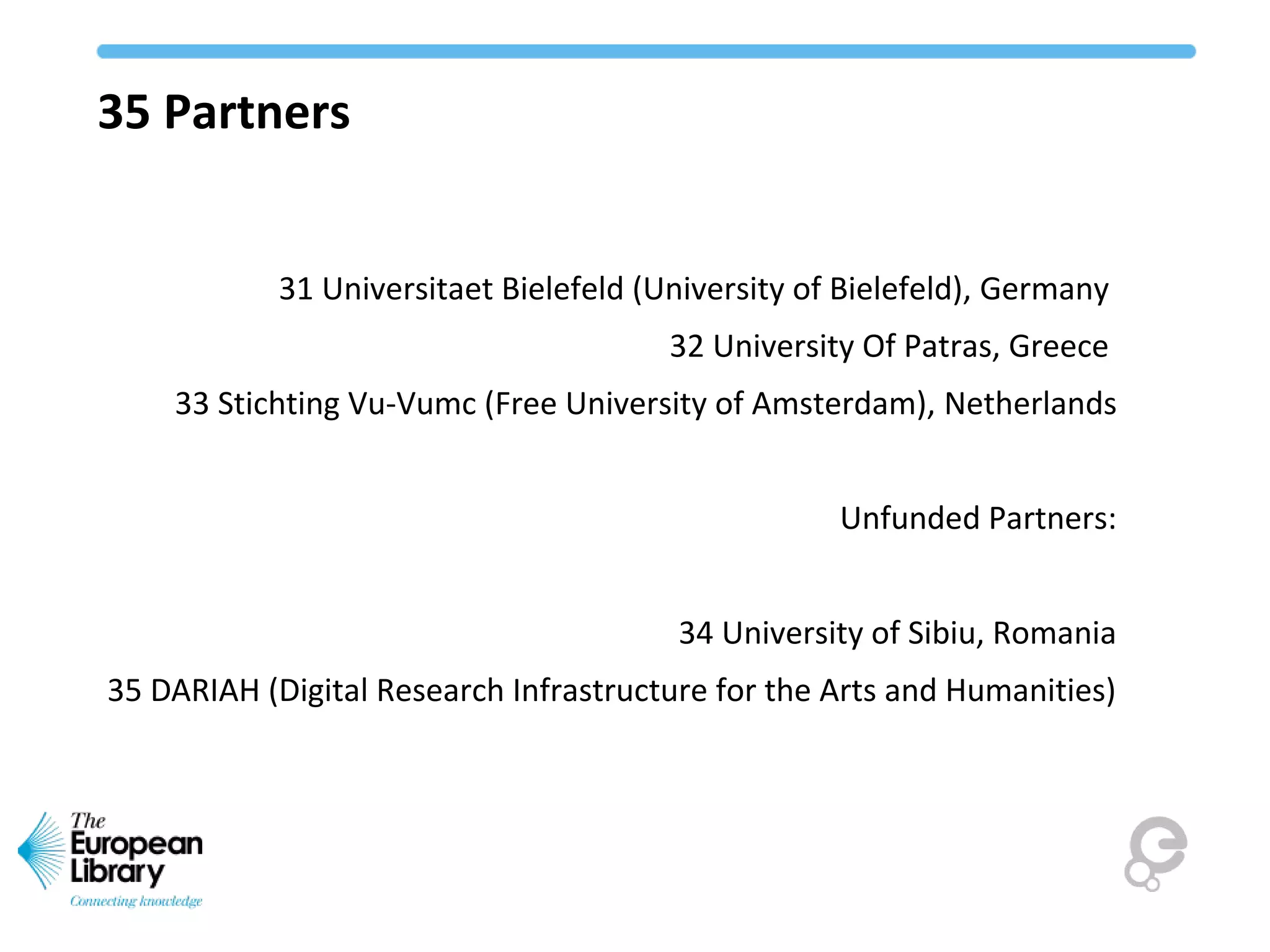 35 Partners
31 Universitaet Bielefeld (University of Bielefeld), Germany
32 University Of Patras, Greece
33 Stichting Vu-Vumc (Free University of Amsterdam), Netherlands
Unfunded Partners:
34 University of Sibiu, Romania
35 DARIAH (Digital Research Infrastructure for the Arts and Humanities)
 
