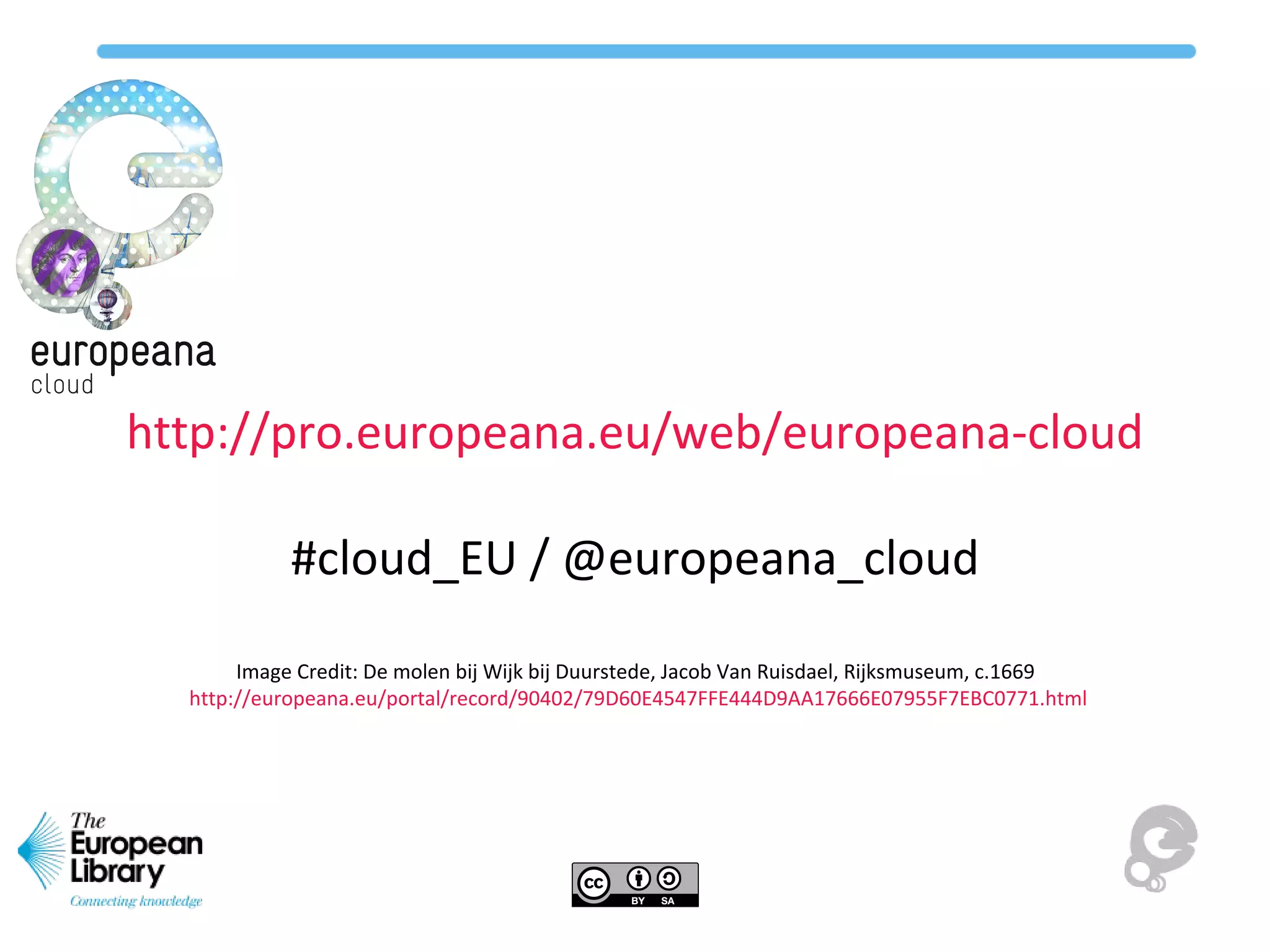 http://pro.europeana.eu/web/europeana-cloud
#cloud_EU / @europeana_cloud
Image Credit: De molen bij Wijk bij Duurstede, Jacob Van Ruisdael, Rijksmuseum, c.1669
http://europeana.eu/portal/record/90402/79D60E4547FFE444D9AA17666E07955F7EBC0771.html
 