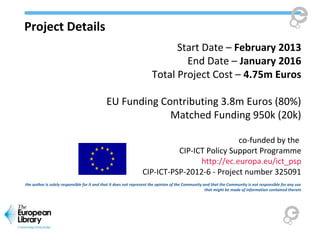 Project Details
Start Date – February 2013
End Date – January 2016
Total Project Cost – 4.75m Euros
EU Funding Contributing 3.8m Euros (80%)
Matched Funding 950k (20k)
co-funded by the
CIP-ICT Policy Support Programme
http://ec.europa.eu/ict_psp
CIP-ICT-PSP-2012-6 - Project number 325091
the author is solely responsible for it and that it does not represent the opinion of the Community and that the Community is not responsible for any use
that might be made of information contained therein
 