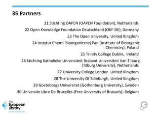 35 Partners
21 Stichting OAPEN (OAPEN Foundation), Netherlands
22 Open Knowledge Foundation Deutschland (OKF-DE), Germany
23 The Open University, United Kingdom
24 Instytut Chemii Bioorganicznej Pan (Institute of Bioorganic
Chemistry), Poland
25 Trinity College Dublin, Ireland
26 Stichting Katholieke Universiteit Brabant Universiteit Van Tilburg
(Tilburg University), Netherlands
27 University College London United Kingdom
28 The University Of Edinburgh, United Kingdom
29 Goeteborgs Universitet (Gothenburg University), Sweden
30 Universite Libre De Bruxelles (Free University of Brussels), Belgium
 