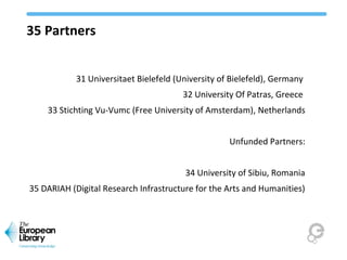 35 Partners
31 Universitaet Bielefeld (University of Bielefeld), Germany
32 University Of Patras, Greece
33 Stichting Vu-Vumc (Free University of Amsterdam), Netherlands
Unfunded Partners:
34 University of Sibiu, Romania
35 DARIAH (Digital Research Infrastructure for the Arts and Humanities)
 