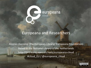 Europeana and Researchers
Alastair Dunning (The European Library/ Europeana Foundation)
Based in the National Library of the Netherlands
http://pro.europeana.eu/web/europeana-cloud
#cloud_EU / @europeana_cloud

 