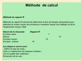 Méthode de calcul
Méthode du rapport R
Méthode du rapport R permet de déterminer le flux de lampes nécessaires pour
atteindre le niveau moyen de luminance à maintenir requis (voir tableau) et de là
l’éclairement moyen initial
Nature de la chaussée Rapport R
Enrobés claire 7
Bétons 10
Enrobés moyen 14
Enrobés sombre 18
Les étapes à suivre sont :
Définir le type de route ;
Faire un classement de l’espace à éclairer ;
Voir la qualité des matériaux ;
Dimension de la voie ;
 