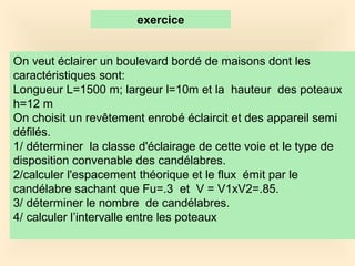 On veut éclairer un boulevard bordé de maisons dont les
caractéristiques sont:
Longueur L=1500 m; largeur l=10m et la hauteur des poteaux
h=12 m
On choisit un revêtement enrobé éclaircit et des appareil semi
défilés.
1/ déterminer la classe d'éclairage de cette voie et le type de
disposition convenable des candélabres.
2/calculer l'espacement théorique et le flux émit par le
candélabre sachant que Fu=.3 et V = V1xV2=.85.
3/ déterminer le nombre de candélabres.
4/ calculer l’intervalle entre les poteaux
exercice
 