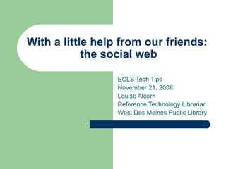 With a little help from our friends:  the social web ECLS Tech Tips November 21, 2008 Louise Alcorn Reference Technology Librarian West Des Moines Public Library 