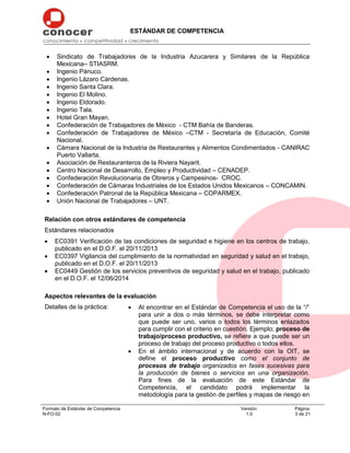 ESTÁNDAR DE COMPETENCIA
Formato de Estándar de Competencia
N-FO-02
Versión:
1.0
Página:
3 de 21
 Sindicato de Trabajadores de la Industria Azucarera y Similares de la República
Mexicana– STIASRM.
 Ingenio Pánuco.
 Ingenio Lázaro Cárdenas.
 Ingenio Santa Clara.
 Ingenio El Molino.
 Ingenio Eldorado.
 Ingenio Tala.
 Hotel Gran Mayan.
 Confederación de Trabajadores de México - CTM Bahía de Banderas.
 Confederación de Trabajadores de México –CTM - Secretaría de Educación, Comité
Nacional.
 Cámara Nacional de la Industria de Restaurantes y Alimentos Condimentados - CANIRAC
Puerto Vallarta.
 Asociación de Restauranteros de la Riviera Nayarit.
 Centro Nacional de Desarrollo, Empleo y Productividad – CENADEP.
 Confederación Revolucionaria de Obreros y Campesinos- CROC.
 Confederación de Cámaras Industriales de los Estados Unidos Mexicanos – CONCAMIN.
 Confederación Patronal de la República Mexicana – COPARMEX.
 Unión Nacional de Trabajadores – UNT.
Relación con otros estándares de competencia
Estándares relacionados
 EC0391 Verificación de las condiciones de seguridad e higiene en los centros de trabajo,
publicado en el D.O.F. el 20/11/2013
 EC0397 Vigilancia del cumplimiento de la normatividad en seguridad y salud en el trabajo,
publicado en el D.O.F. el 20/11/2013
 EC0449 Gestión de los servicios preventivos de seguridad y salud en el trabajo, publicado
en el D.O.F. el 12/06/2014
Aspectos relevantes de la evaluación
Detalles de la práctica:  Al encontrar en el Estándar de Competencia el uso de la “/”
para unir a dos o más términos, se debe interpretar como
que puede ser uno, varios o todos los términos enlazados
para cumplir con el criterio en cuestión. Ejemplo; proceso de
trabajo/proceso productivo, se refiere a que puede ser un
proceso de trabajo del proceso productivo o todos ellos.
 En el ámbito internacional y de acuerdo con la OIT, se
define el proceso productivo como el conjunto de
procesos de trabajo organizados en fases sucesivas para
la producción de bienes o servicios en una organización.
Para fines de la evaluación de este Estándar de
Competencia, el candidato podrá implementar la
metodología para la gestión de perfiles y mapas de riesgo en
 