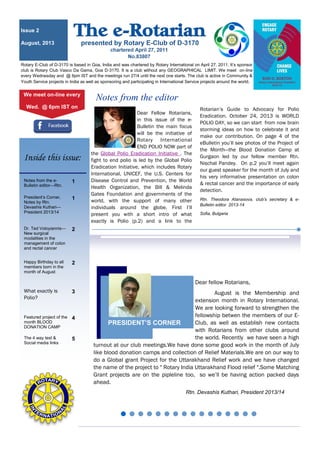 Dear Fellow Rotarians,
in this issue of the e-
Bulletin the main focus
will be the initiative of
Rotary International
END POLIO NOW part of
the Global Polio Eradication Initiative . The
fight to end polio is led by the Global Polio
Eradication Initiative, which includes Rotary
International, UNICEF, the U.S. Centers for
Disease Control and Prevention, the World
Health Organization, the Bill & Melinda
Gates Foundation and governments of the
world, with the support of many other
individuals around the globe. First I’ll
present you with a short intro of what
exactly is Polio (p.2) and a link to the
Rotarian’s Guide to Advocacy for Polio
Eradication. October 24, 2013 is WORLD
POLIO DAY, so we can start from now brain
storming ideas on how to celebrate it and
make our contribution. On page 4 of the
eBulletin you’ll see photos of the Project of
the Month—the Blood Donation Camp at
Gurgaon led by our fellow member Rtn.
Nischal Pandey. On p.2 you’ll meet again
our guest speaker for the month of July and
his very informative presentation on colon
& rectal cancer and the importance of early
detection.
Rtn. Theodora Atanasova, club’s secretary & e-
Bulletin editor 2013-14
Sofia, Bulgaria
Notes from the editor
Rotary E-Club of D-3170 is based in Goa, India and was chartered by Rotary International on April 27, 2011. It’s sponsor
club is Rotary Club Vasco Da Gama, Goa D-3170. It is a club without any GEOGRAPHICAL LIMIT. We meet on-line
every Wednesday and @ 6pm IST and the meeitngs run 27/4 until the next one starts. The club is active in Community &
Youth Service projects in India as well as sponsoring and participating in International Service projects around the world.
Issue 2
August, 2013
We meet on-line every
Wed. @ 6pm IST on
Notes from the e-
Bulletin editor—Rtn.
1
President’s Corner,
Notes by Rtn.
Devashis Kuthari—
President 2013/14
1
Dr. Ted Voloyiannis—
New surgical
modalities in the
management of colon
and rectal cancer
2
Happy Birthday to all
members born in the
month of August
2
What exactly is
Polio?
3
Featured project of the
month BLOOD
DONATION CAMP
4
The 4 way test &
Social media links
5
Inside this issue:
Dear fellow Rotarians,
August is the Membership and
extension month in Rotary International.
We are looking forward to strengthen the
fellowship betwen the members of our E-
Club, as well as establish new contacts
with Rotarians from other clubs around
the world. Recently we have seen a high
turnout at our club meetings.We have done some good work in the month of July
like blood donation camps and collection of Relief Materials.We are on our way to
do a Global grant Project for the Uttarakhand Relief work and we have changed
the name of the project to " Rotary India Uttarakhand Flood relief ".Some Matching
Grant projects are on the pipleline too, so we’ll be having action packed days
ahead.
Rtn. Devashis Kuthari, President 2013/14
PRESIDENT’S CORNER
 