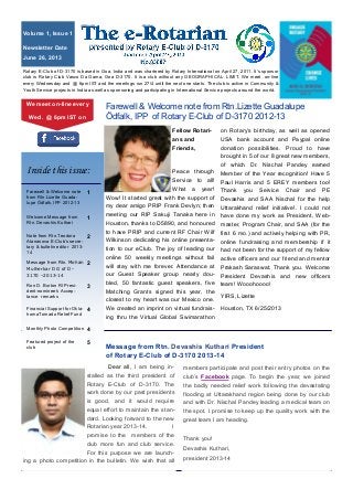 Fellow Rotari-
ans and
Friends,
Peace through
Service to all!
What a year!
Wow! It started great with the support of
my dear amigo PRIP Frank Devlyn; then
meeting our RIP Sakuji Tanaka here in
Houston, thanks to D5890, and honoured
to have PRIP and current RF Chair Wilf
Wilkinson dedicating his online presenta-
tion to our eClub. The joy of leading our
online 50 weekly meetings without fail
will stay with me forever. Attendance at
our Guest Speaker group nearly dou-
bled, 50 fantastic guest speakers, five
Matching Grants signed this year, the
closest to my heart was our Mexico one.
We created an imprint on virtual fundrais-
ing thru the Virtual Global Swimarathon
on Rotary’s birthday, as well as opened
USA bank account and Paypal online
donation possibilities. Proud to have
brought in 5 of our 8 great new members,
of which Dr. Nischal Pandey earned
Member of the Year recognition! Have 5
Paul Harris and 5 EREY members too!
Thank you Service Chair and PE
Devashis and SAA Nischal for the help
Uttarakhand relief initiative!. I could not
have done my work as President, Web-
master, Program Chair, and SAA (for the
first 6 mo.) and actively helping with PR,
online fundraising and membership if it
had not been for the support of my fellow
active officers and our friend and mentor
Prakash Saraswat. Thank you. Welcome
President Devashis and new officers
team! Wooohoooo!
YIRS, Lizette
Houston, TX 6/25/2013
Farewell & Welcome note from Rtn.Lizette Guadalupe
Ödfalk, IPP of Rotary E-Club of D-3170 2012-13
Message from Rtn. Devashis Kuthari President
of Rotary E-Club of D-3170 2013-14
Rotary E-Club of D-3170 is based in Goa, India and was chartered by Rotary International on April 27, 2011. It’s sponsor
club is Rotary Club Vasco Da Gama, Goa D-3170. It is a club without any GEOGRAPHICAL LIMIT. We meet on-line
every Wednesday and @ 6pm IST and the meeitngs run 27/4 until the next one starts. The club is active in Community &
Youth Service projects in India as well as sponsoring and participating in International Service projects around the world.
Dear all, I am being in-
stalled as the third president of
Rotary E-Club of D-3170. The
work done by our past presidents
is good, and it would require
equal effort to maintain the stan-
dard. Looking forward to the new
Rotarian year 2013-14. I
promise to the members of the
club more fun and club service.
For this purpose we are launch-
ing a photo competition in the bulletin. We wish that all
members participate and post their entry photos on the
club’s Facebook page. To begin the year, we joined
the badly needed relief work following the devastating
flooding at Uttarakhand region being done by our club
and with Dr. Nischal Pandey leading a medical team on
the spot. I promise to keep up the quality work with the
great team I am heading.
Thank you!
Devashis Kuthari,
president 2013-14
Volume 1, Issue 1
Newsletter Date
June 26, 2013
We meet on-line every
Wed. @ 6pm IST on
Farewell & Welcome note
from Rtn.Lizette Guada-
lupe Ödfalk, IPP 2012-13
1
Welcome Message from
Rtn. Devashis Kuthari
1
Note from Rtn.Teodora
Atanasova E-Club’s secre-
tary & bulletin editor 2013-
14
2
Message from Rtn. Mohan
Mulherkar DG of D-
3170 –2013-14
2
Ron D. Burton RI Presi-
dent-nominee’s Accep-
tance remarks
3
Financial Support for Okla-
homaTornado Relief Fund
4
Monthly Photo Competition 4
Featured project of the
club
5
Inside this issue:
 