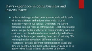 Day's experience in doing business and
lessons learnt:
 In the initial stage we had quite some trouble, while each
of us had different and unique ideas which would
eventually benefit our service. Ultimately we started
blending into our roles as entrepreneurs (legal consultants)
and as we got better and better in communicating with our
customers, we found ourselves surrounded by individuals
seeking for help or just standing there out of curiosity. We
learnt quite a lot about how different individuals
(customers) possess different communication styles and
how we ought to bring them to their comfort zone so as to
address their issues with no distortions of any sort.
 