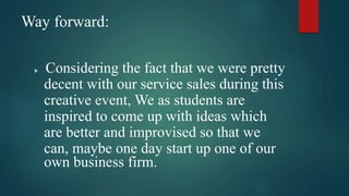 Way forward:
 Considering the fact that we were pretty
decent with our service sales during this
creative event, We as students are
inspired to come up with ideas which
are better and improvised so that we
can, maybe one day start up one of our
own business firm.
 