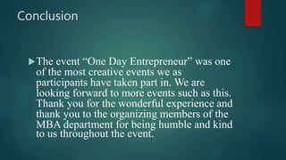 Conclusion
The event “One Day Entrepreneur” was one
of the most creative events we as
participants have taken part in. We are
looking forward to more events such as this.
Thank you for the wonderful experience and
thank you to the organizing members of the
MBA department for being humble and kind
to us throughout the event.
 
