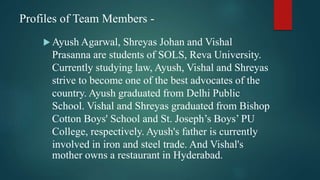 Profiles of Team Members -
 Ayush Agarwal, Shreyas Johan and Vishal
Prasanna are students of SOLS, Reva University.
Currently studying law, Ayush, Vishal and Shreyas
strive to become one of the best advocates of the
country. Ayush graduated from Delhi Public
School. Vishal and Shreyas graduated from Bishop
Cotton Boys' School and St. Joseph’s Boys’ PU
College, respectively. Ayush's father is currently
involved in iron and steel trade. And Vishal's
mother owns a restaurant in Hyderabad.
 